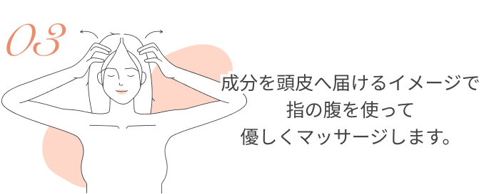 成分を頭皮へ届けるイメージで指の腹を使って優しくマッサージします。